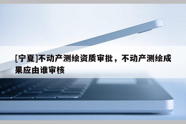 [寧夏]不動(dòng)產(chǎn)測(cè)繪資質(zhì)審批，不動(dòng)產(chǎn)測(cè)繪成果應(yīng)由誰(shuí)審核
