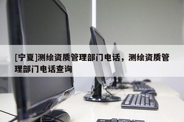 [寧夏]測(cè)繪資質(zhì)管理部門(mén)電話，測(cè)繪資質(zhì)管理部門(mén)電話查詢