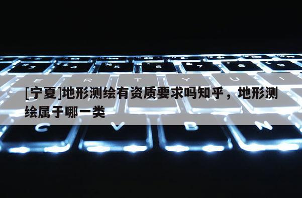 [寧夏]地形測(cè)繪有資質(zhì)要求嗎知乎，地形測(cè)繪屬于哪一類(lèi)