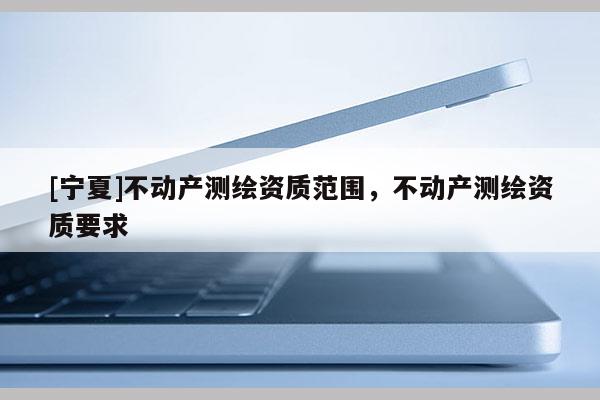 [寧夏]不動產(chǎn)測繪資質(zhì)范圍，不動產(chǎn)測繪資質(zhì)要求