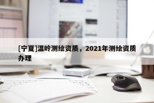 [寧夏]溫嶺測繪資質(zhì)，2021年測繪資質(zhì)辦理