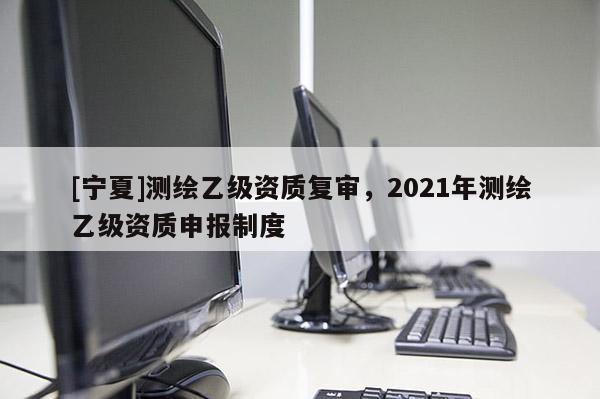 [寧夏]測繪乙級資質(zhì)復審，2021年測繪乙級資質(zhì)申報制度