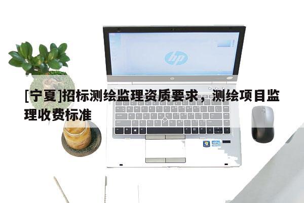 [寧夏]招標(biāo)測繪監(jiān)理資質(zhì)要求，測繪項(xiàng)目監(jiān)理收費(fèi)標(biāo)準(zhǔn)