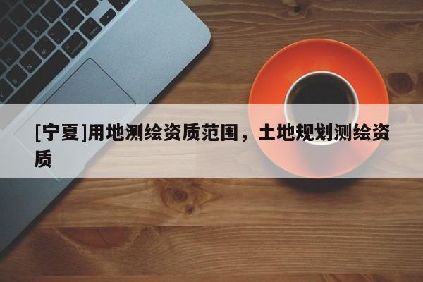 [寧夏]用地測繪資質(zhì)范圍，土地規(guī)劃測繪資質(zhì)