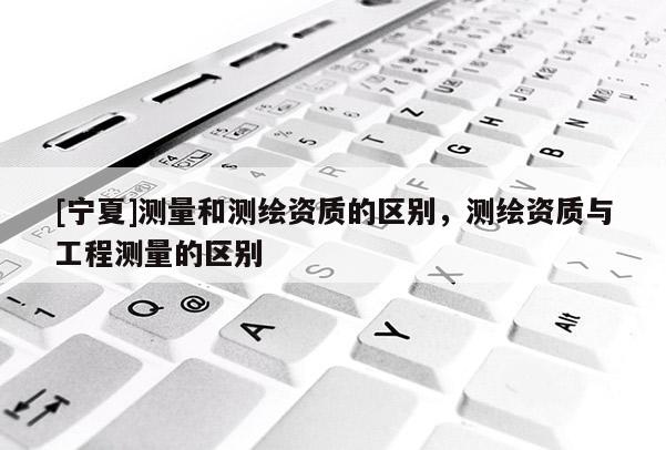 [寧夏]測量和測繪資質的區(qū)別，測繪資質與工程測量的區(qū)別