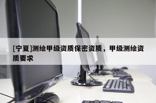 [寧夏]測繪甲級資質(zhì)保密資質(zhì)，甲級測繪資質(zhì)要求