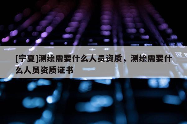 [寧夏]測(cè)繪需要什么人員資質(zhì)，測(cè)繪需要什么人員資質(zhì)證書(shū)