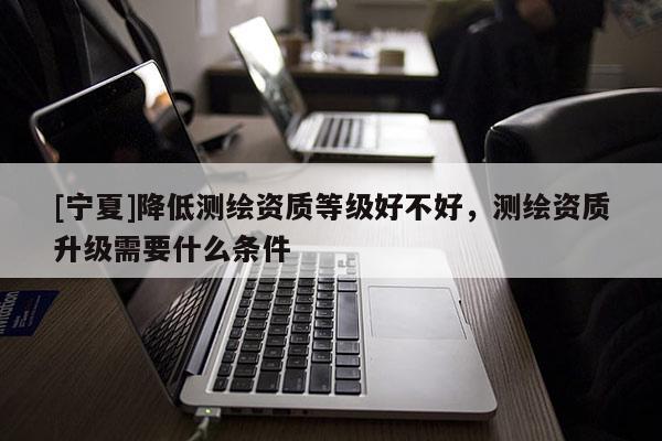 [寧夏]降低測(cè)繪資質(zhì)等級(jí)好不好，測(cè)繪資質(zhì)升級(jí)需要什么條件