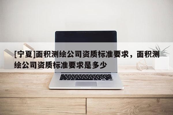 [寧夏]面積測(cè)繪公司資質(zhì)標(biāo)準(zhǔn)要求，面積測(cè)繪公司資質(zhì)標(biāo)準(zhǔn)要求是多少