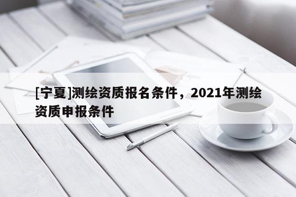 [寧夏]測(cè)繪資質(zhì)報(bào)名條件，2021年測(cè)繪資質(zhì)申報(bào)條件
