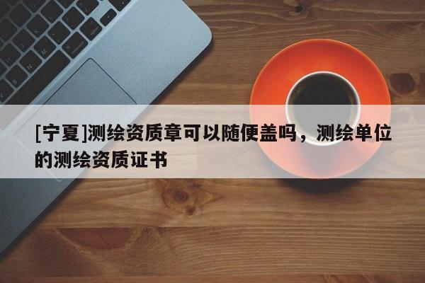 [寧夏]測(cè)繪資質(zhì)章可以隨便蓋嗎，測(cè)繪單位的測(cè)繪資質(zhì)證書(shū)
