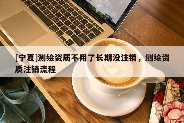 [寧夏]測(cè)繪資質(zhì)不用了長(zhǎng)期沒(méi)注銷，測(cè)繪資質(zhì)注銷流程