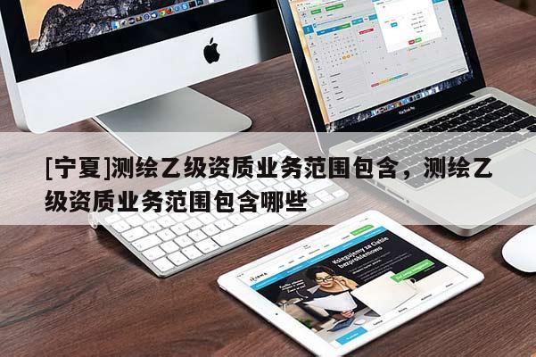 [寧夏]測繪乙級資質(zhì)業(yè)務(wù)范圍包含，測繪乙級資質(zhì)業(yè)務(wù)范圍包含哪些