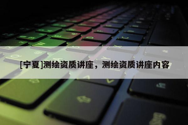 [寧夏]測繪資質(zhì)講座，測繪資質(zhì)講座內(nèi)容