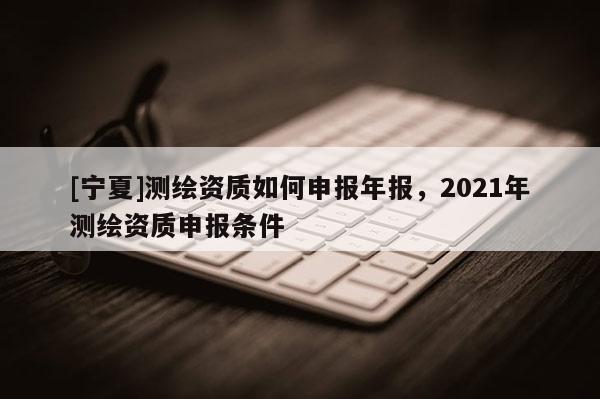 [寧夏]測繪資質(zhì)如何申報年報，2021年測繪資質(zhì)申報條件