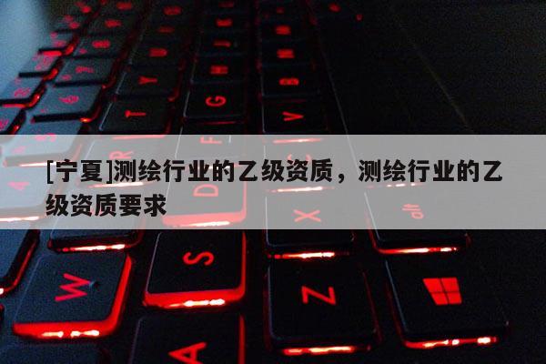 [寧夏]測繪行業(yè)的乙級資質(zhì)，測繪行業(yè)的乙級資質(zhì)要求
