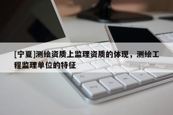 [寧夏]測繪資質(zhì)上監(jiān)理資質(zhì)的體現(xiàn)，測繪工程監(jiān)理單位的特征