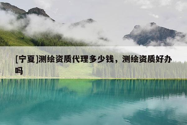 [寧夏]測繪資質(zhì)代理多少錢，測繪資質(zhì)好辦嗎