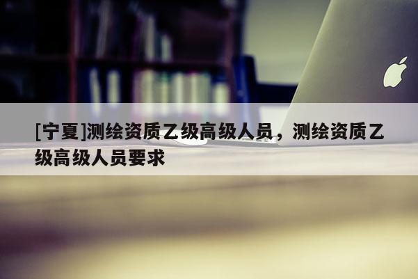 [寧夏]測繪資質乙級高級人員，測繪資質乙級高級人員要求
