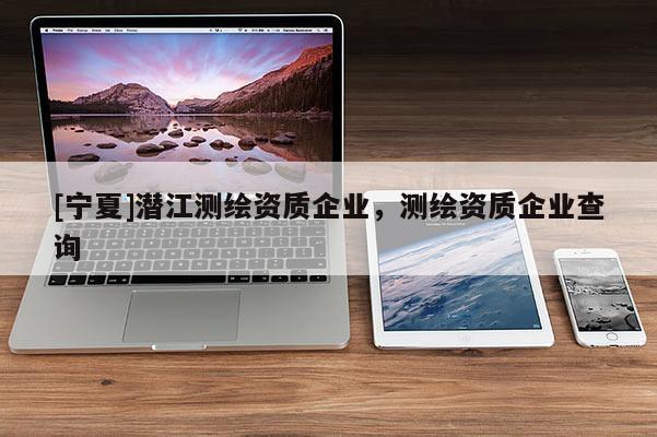[寧夏]潛江測(cè)繪資質(zhì)企業(yè)，測(cè)繪資質(zhì)企業(yè)查詢