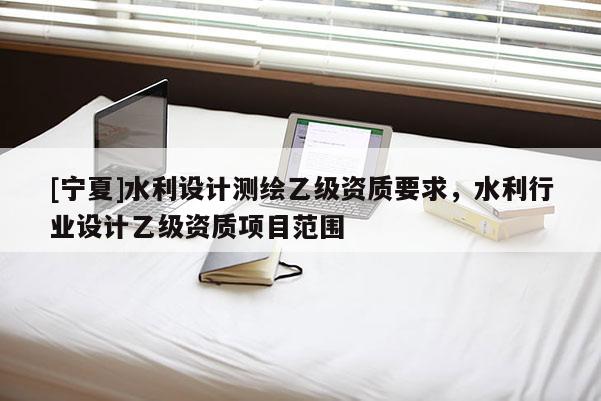 [寧夏]水利設(shè)計(jì)測(cè)繪乙級(jí)資質(zhì)要求，水利行業(yè)設(shè)計(jì)乙級(jí)資質(zhì)項(xiàng)目范圍