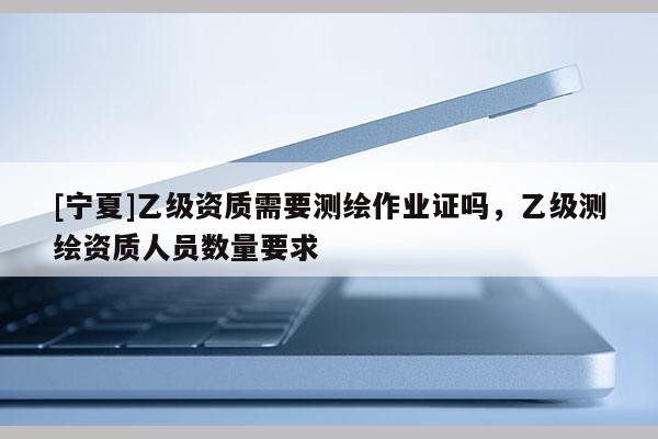 [寧夏]乙級資質(zhì)需要測繪作業(yè)證嗎，乙級測繪資質(zhì)人員數(shù)量要求