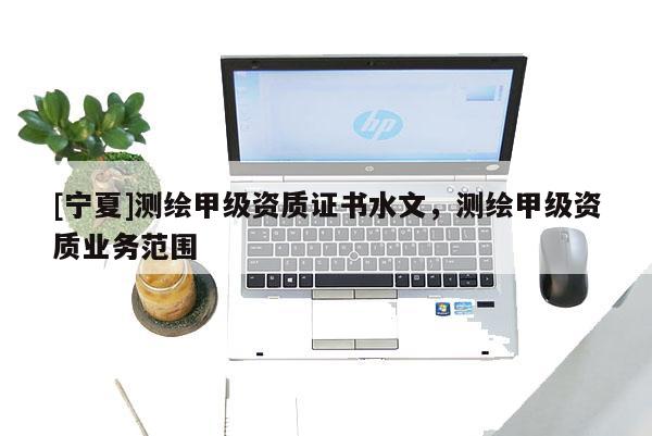 [寧夏]測繪甲級資質(zhì)證書水文，測繪甲級資質(zhì)業(yè)務(wù)范圍