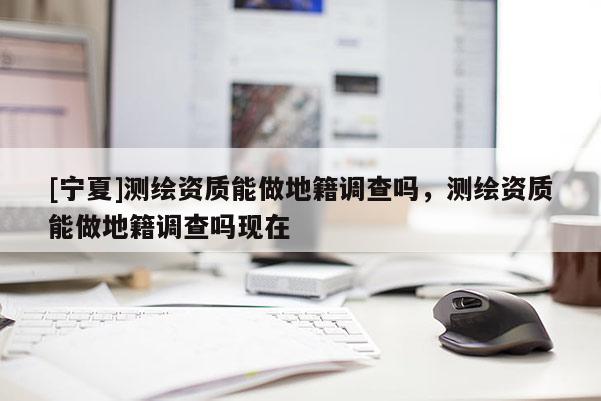 [寧夏]測繪資質(zhì)能做地籍調(diào)查嗎，測繪資質(zhì)能做地籍調(diào)查嗎現(xiàn)在