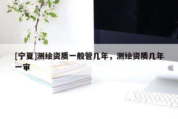 [寧夏]測(cè)繪資質(zhì)一般管幾年，測(cè)繪資質(zhì)幾年一審
