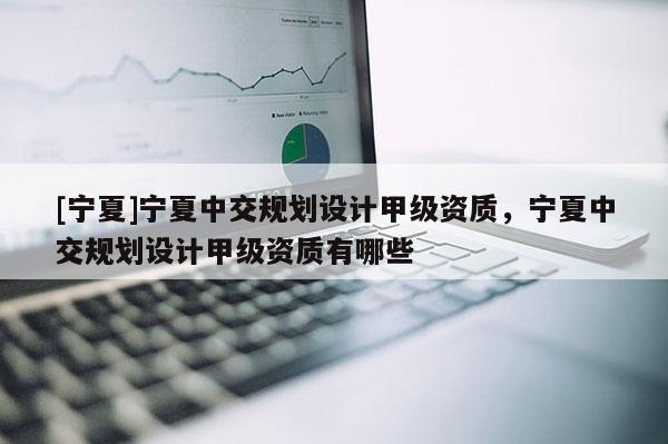 [寧夏]寧夏中交規(guī)劃設(shè)計(jì)甲級(jí)資質(zhì)，寧夏中交規(guī)劃設(shè)計(jì)甲級(jí)資質(zhì)有哪些