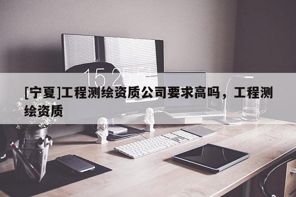 [寧夏]工程測(cè)繪資質(zhì)公司要求高嗎，工程測(cè)繪資質(zhì)
