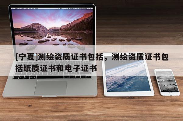 [寧夏]測繪資質(zhì)證書包括，測繪資質(zhì)證書包括紙質(zhì)證書和電子證書