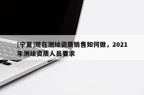 [寧夏]現(xiàn)在測繪資質(zhì)銷售如何做，2021年測繪資質(zhì)人員要求