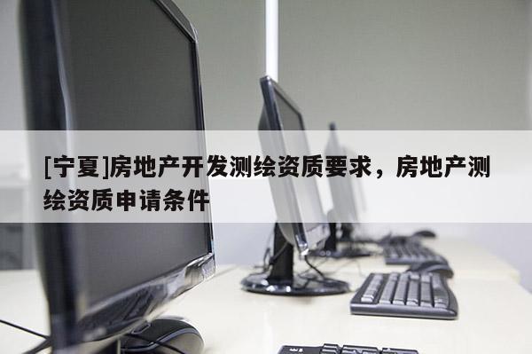 [寧夏]房地產(chǎn)開發(fā)測繪資質(zhì)要求，房地產(chǎn)測繪資質(zhì)申請條件