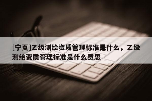 [寧夏]乙級測繪資質(zhì)管理標(biāo)準(zhǔn)是什么，乙級測繪資質(zhì)管理標(biāo)準(zhǔn)是什么意思