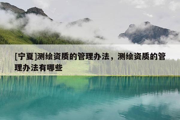 [寧夏]測繪資質(zhì)的管理辦法，測繪資質(zhì)的管理辦法有哪些
