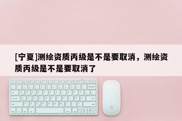 [寧夏]測繪資質(zhì)丙級是不是要取消，測繪資質(zhì)丙級是不是要取消了