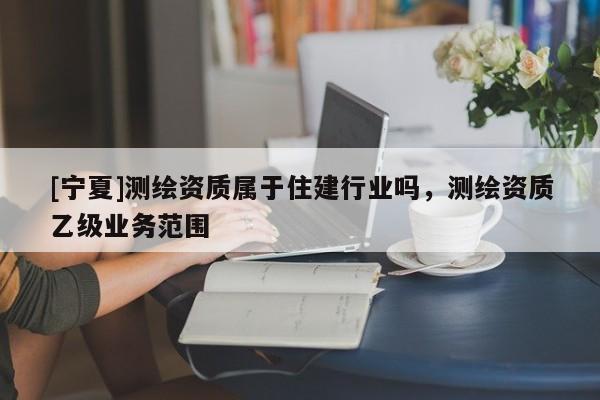 [寧夏]測繪資質(zhì)屬于住建行業(yè)嗎，測繪資質(zhì)乙級業(yè)務(wù)范圍
