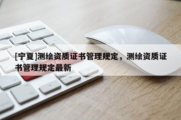 [寧夏]測繪資質(zhì)證書管理規(guī)定，測繪資質(zhì)證書管理規(guī)定最新