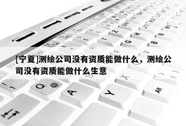 [寧夏]測(cè)繪公司沒(méi)有資質(zhì)能做什么，測(cè)繪公司沒(méi)有資質(zhì)能做什么生意