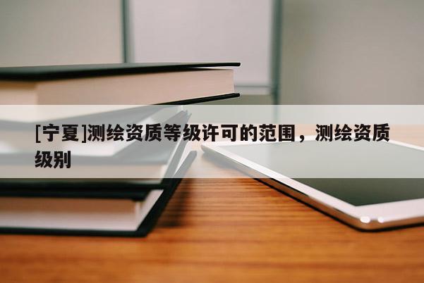 [寧夏]測(cè)繪資質(zhì)等級(jí)許可的范圍，測(cè)繪資質(zhì)級(jí)別