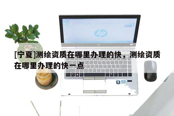[寧夏]測(cè)繪資質(zhì)在哪里辦理的快，測(cè)繪資質(zhì)在哪里辦理的快一點(diǎn)