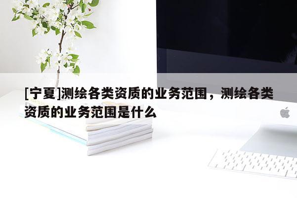 [寧夏]測(cè)繪各類資質(zhì)的業(yè)務(wù)范圍，測(cè)繪各類資質(zhì)的業(yè)務(wù)范圍是什么