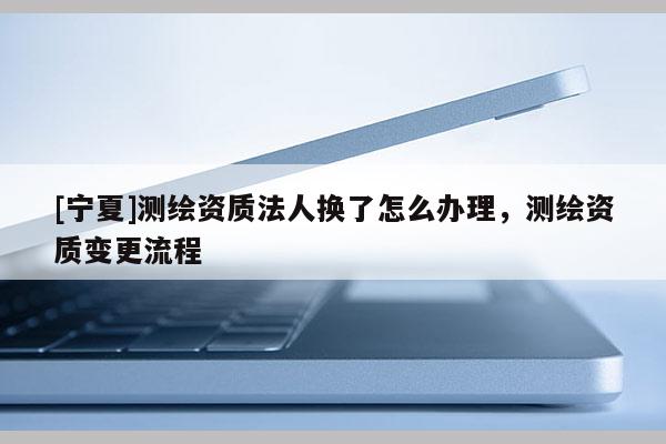 [寧夏]測(cè)繪資質(zhì)法人換了怎么辦理，測(cè)繪資質(zhì)變更流程