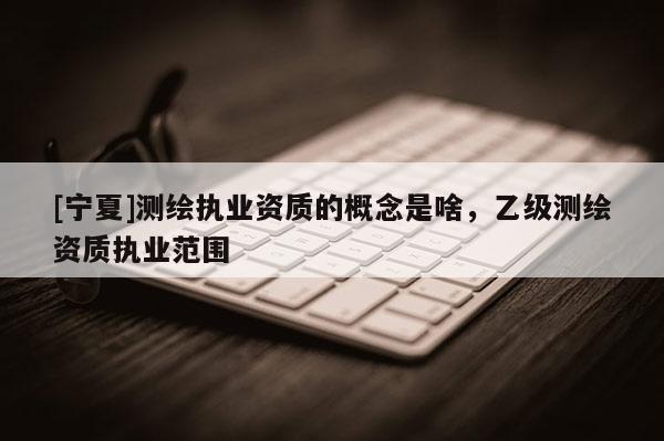 [寧夏]測繪執(zhí)業(yè)資質(zhì)的概念是啥，乙級測繪資質(zhì)執(zhí)業(yè)范圍