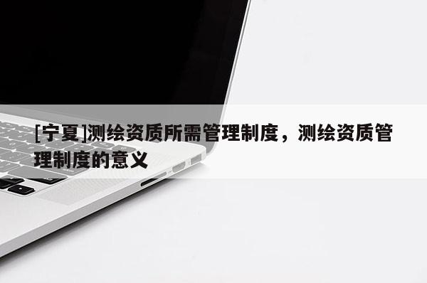 [寧夏]測繪資質(zhì)所需管理制度，測繪資質(zhì)管理制度的意義