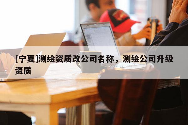 [寧夏]測(cè)繪資質(zhì)改公司名稱，測(cè)繪公司升級(jí)資質(zhì)