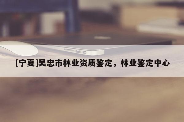 [寧夏]吳忠市林業(yè)資質(zhì)鑒定，林業(yè)鑒定中心