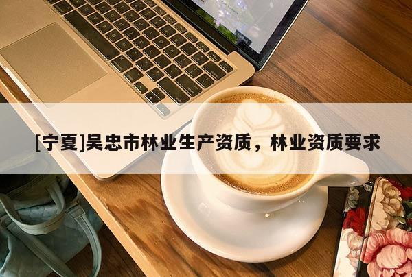 [寧夏]吳忠市林業(yè)生產(chǎn)資質(zhì)，林業(yè)資質(zhì)要求