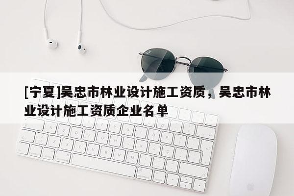 [寧夏]吳忠市林業(yè)設(shè)計(jì)施工資質(zhì)，吳忠市林業(yè)設(shè)計(jì)施工資質(zhì)企業(yè)名單